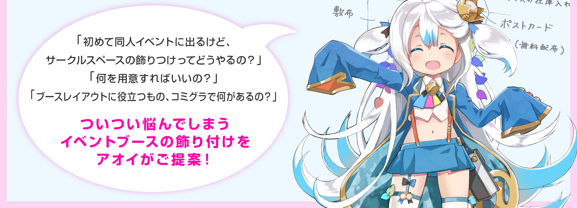 「初めて同人イベントに出るけど、サークルスペースの飾りつけってどうやるの？」「何を用意すればいいの？」「ブースレイアウトに役立つもの、コミグラで何があるの？」ついつい悩んでしまうイベントブースの飾り付けをアオイがご提案！