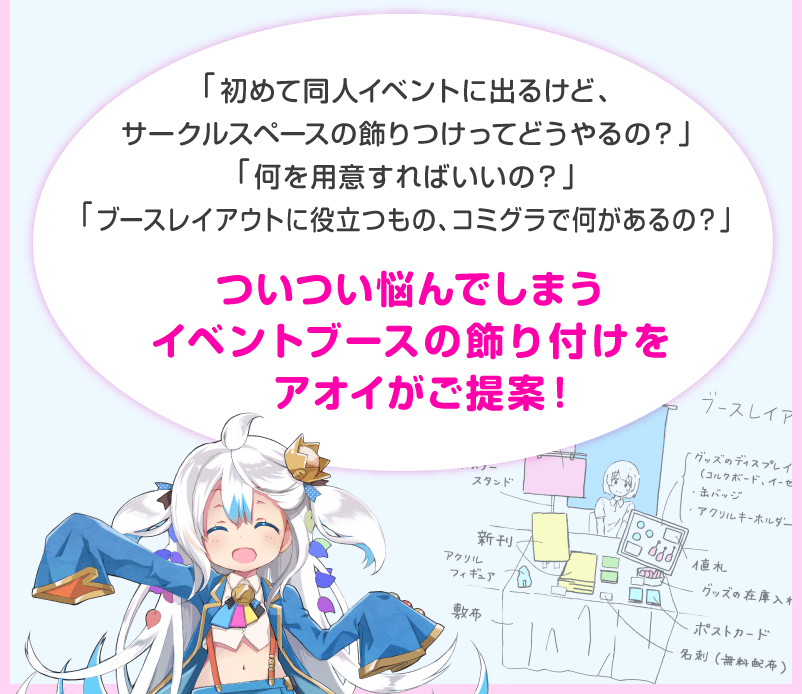 「初めて同人イベントに出るけど、サークルスペースの飾りつけってどうやるの？」「何を用意すればいいの？」「ブースレイアウトに役立つもの、コミグラで何があるの？」ついつい悩んでしまうイベントブースの飾り付けをアオイがご提案！