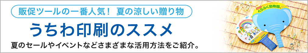販促ツールの一番人気！ 夏の涼しい贈り物 うちわ印刷のススメ 夏のセールやイベントなどさまざまな活用方法をご紹介。