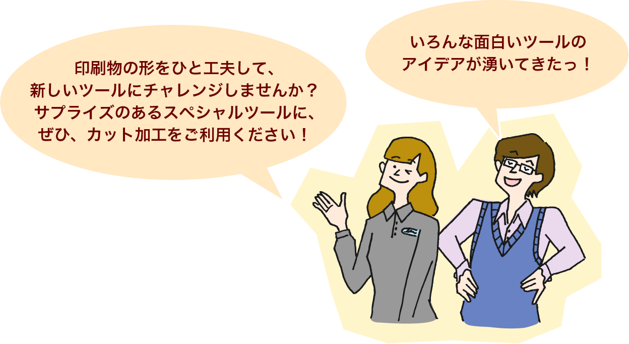 印刷物の形をひと工夫して、新しいツールにチャレンジしませんか？サプライズのあるスペシャルツールに、ぜひ、カット加工をご利用ください！色んな面白いツールのアイデアが湧いてきたっ！