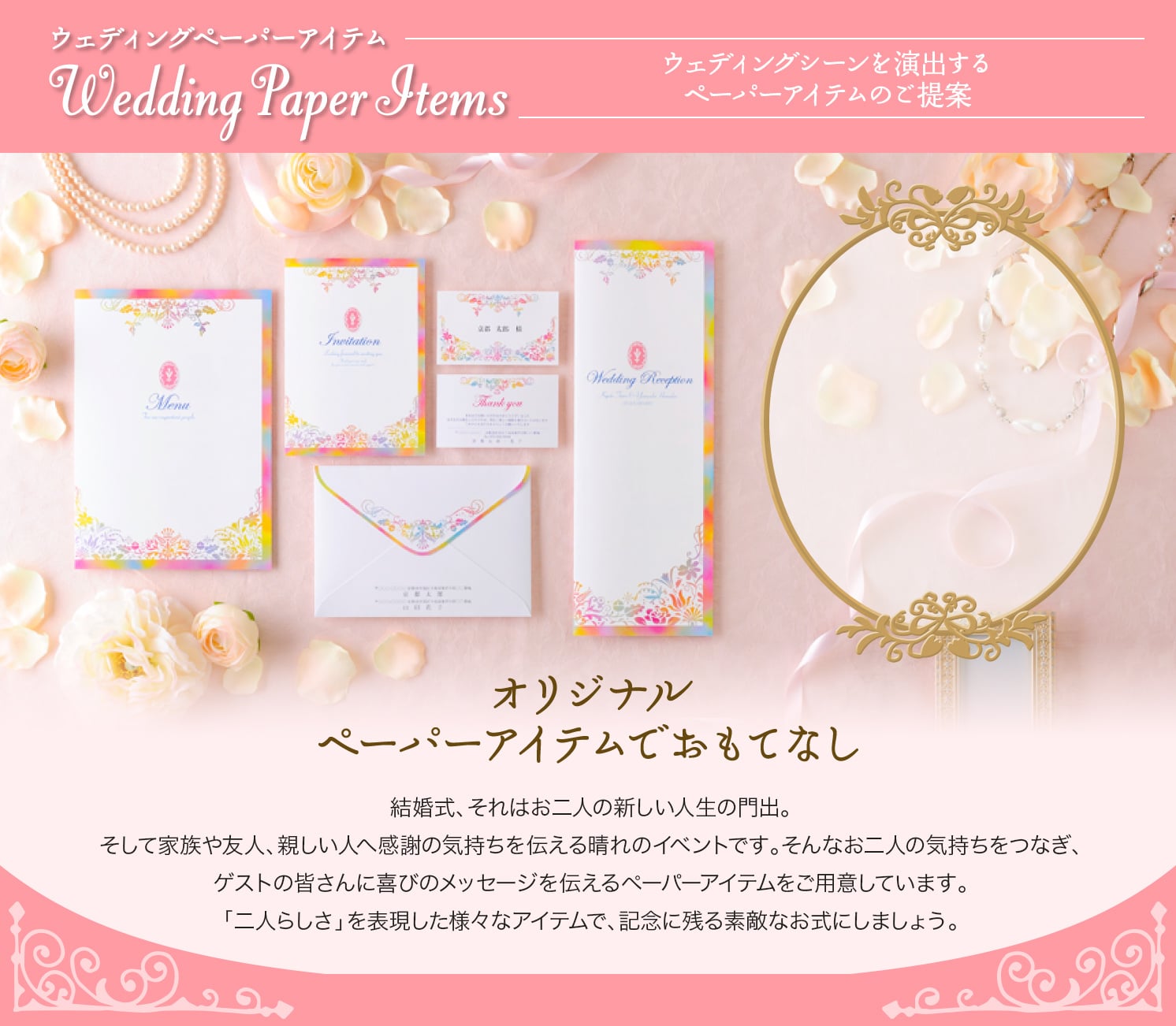 ウェディングペーパーアイテム Wedding Paper Items ウェディングシーンを演出するペーパーアイテムのご提案 オリジナルペーパーアイテムでおもてなし 結婚式、それはお二人の新しい人生の門出。そして家族や友人、親しい人へ感謝の気持ちを伝える晴れのイベントです。そんなお二人の気持ちをつなぎ、ゲストの皆さんに喜びのメッセージを伝えるペーパーアイテムをご用意しています。「二人らしさ」を表現した様々なアイテムで、記念に残る素敵なお式にしましょう。