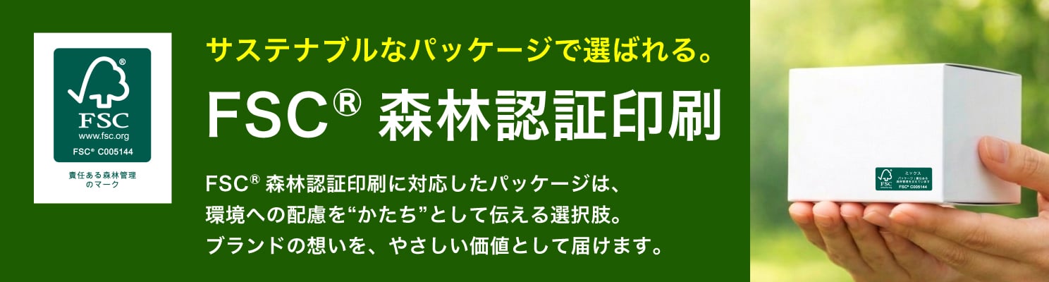 サステナブルなパッケージで選ばれる。FSC&reg;森林認証印刷に対応したパッケージは、環境への配慮を“かたち”として伝える選択肢。ブランドの想いを、やさしい価値として届けます。