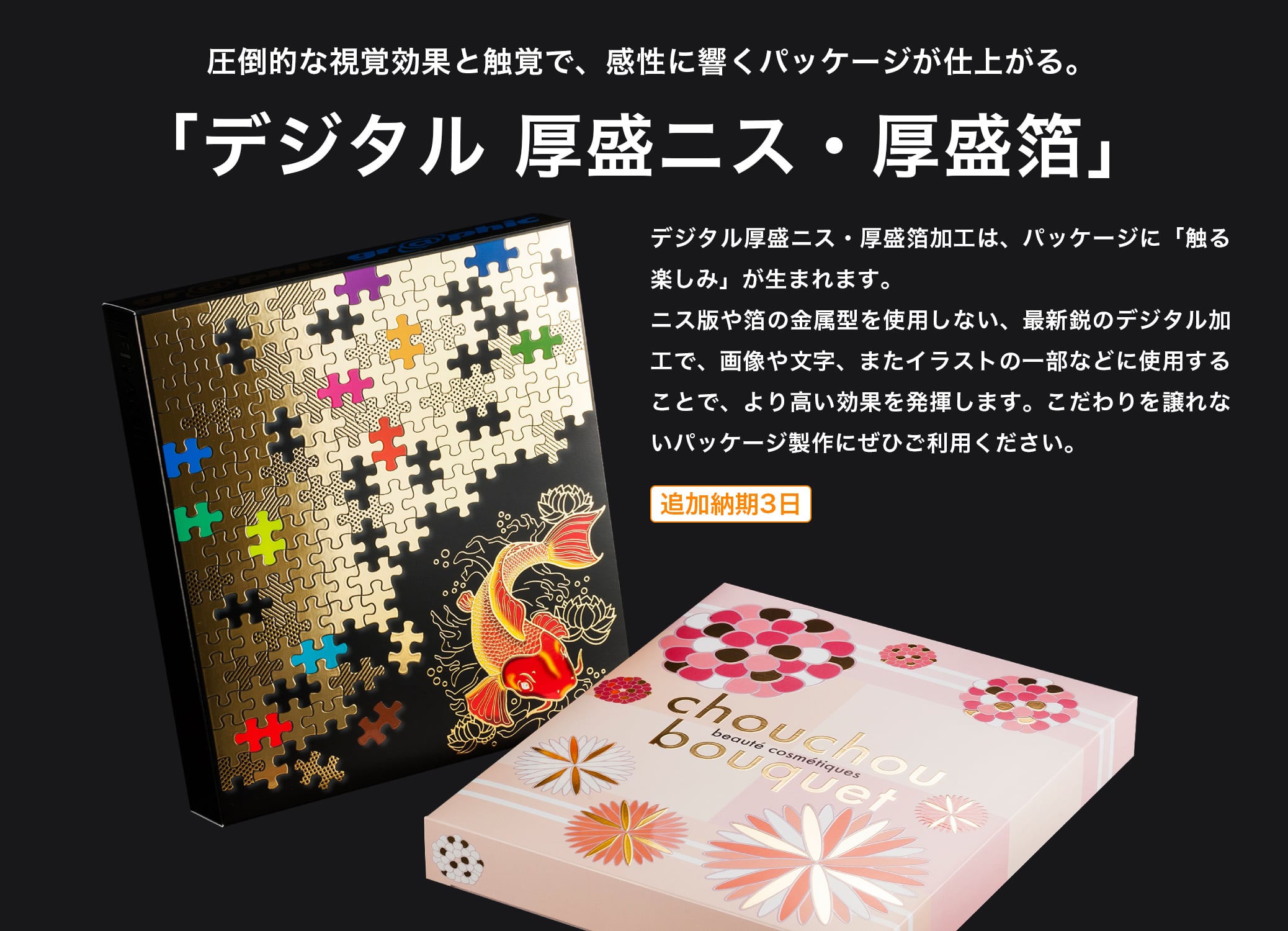 圧倒的な視覚効果と触覚で、感性に響くパッケージが仕上がる。「デジタル 厚盛ニス・厚盛箔」 デジタル厚盛ニス・厚盛箔加工は、パッケージに「触る楽しみ」が生まれます。ニス版や箔の金属型を使用しない、最新鋭のデジタル加工で、画像や文字、またイラストの一部などに使用することで、より高い効果を発揮します。こだわりを譲れないパッケージ製作にぜひご利用ください。追加納期3日